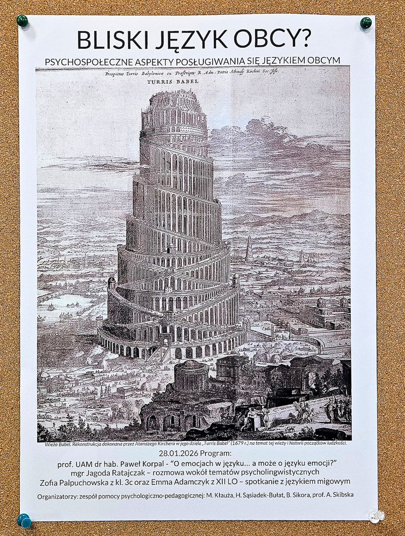 zdjęcie: plakat promujący opisane w artykule wydarzenie: tekst, rycina przedstawiająca Wieżę Babel; pełen opis: Bliski język obcy? Psychospołeczne aspekty posługiwania się językiem obcym 28.01.2026 Program: prof. UAM dr hab. Paweł Korpal – “O emocjach w języku… a może o języku emocji?” mgr Jagoda Ratajczak - rozmowa wokół tematów psycholingwistycznych Zofia Palpuchowska z kl. 3c oraz Emma Adamczyk z XII LO - spotkanie z językiem migowym; Organizatorzy: zespół pomocy psychologiczno-pedagogicznej: M. Kłauża, H. Sąsiadek-Bułat, B. Sikora, A. Skibska