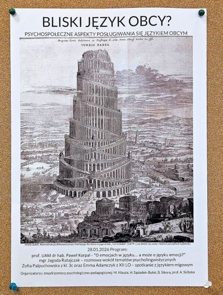 zdjęcie: plakat promujący opisane w artykule wydarzenie: tekst, rycina przedstawiająca Wieżę Babel; pełen opis: Bliski język obcy? Psychospołeczne aspekty posługiwania się językiem obcym 28.01.2026 Program: prof. UAM dr hab. Paweł Korpal – “O emocjach w języku… a może o języku emocji?” mgr Jagoda Ratajczak - rozmowa wokół tematów psycholingwistycznych Zofia Palpuchowska z kl. 3c oraz Emma Adamczyk z XII LO - spotkanie z językiem migowym; Organizatorzy: zespół pomocy psychologiczno-pedagogicznej: M. Kłauża, H. Sąsiadek-Bułat, B. Sikora, A. Skibska