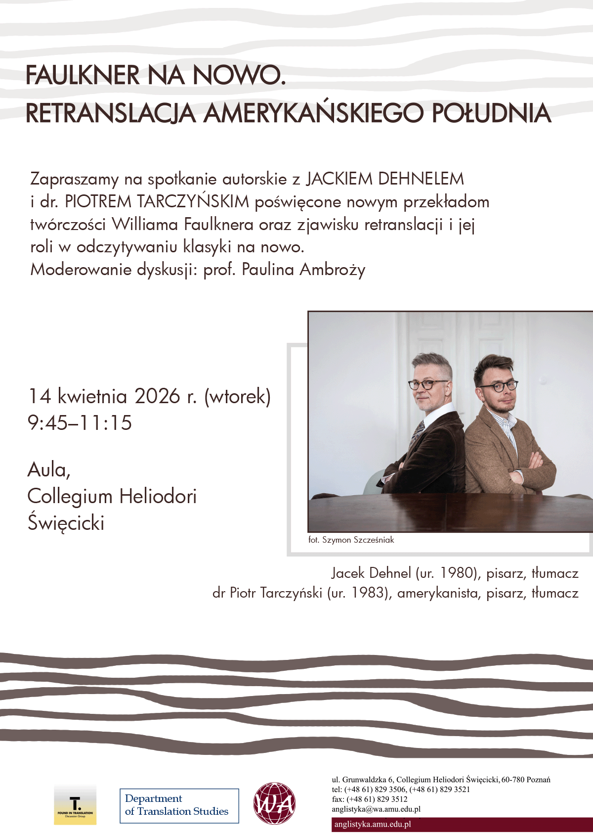 plakat promocyjny: hasło {Faulkner na nowo. Retranslacja amerykańskiego Południa}; hasło {Zapraszamy na spotkanie autorskie z Jackiem Dehnelem i dr. Piotrem Tarczyńskim poświęcone nowym przekładom twórczości Williama Faulknera oraz zjawisku retranslacji i jej roli w odczytywaniu klasyki na nowo.}, hasło {Moderowanie dyskusji: prof. Paulina Ambroży}, hasło {14 kwietnia 2026 r. (wtorek), 9:45–11:15, Aula, Collegium Heliodori Święcicki}; fotografia przedstawiająca dwie osoby podpisana {Jacek Dehnel (ur. 1980), pisarz, tłumacz; dr Piotr Tarczyński (ur. 1983), amerykanista, pisarz, tłumacz} oraz {fot. Szymon Szcześniak}