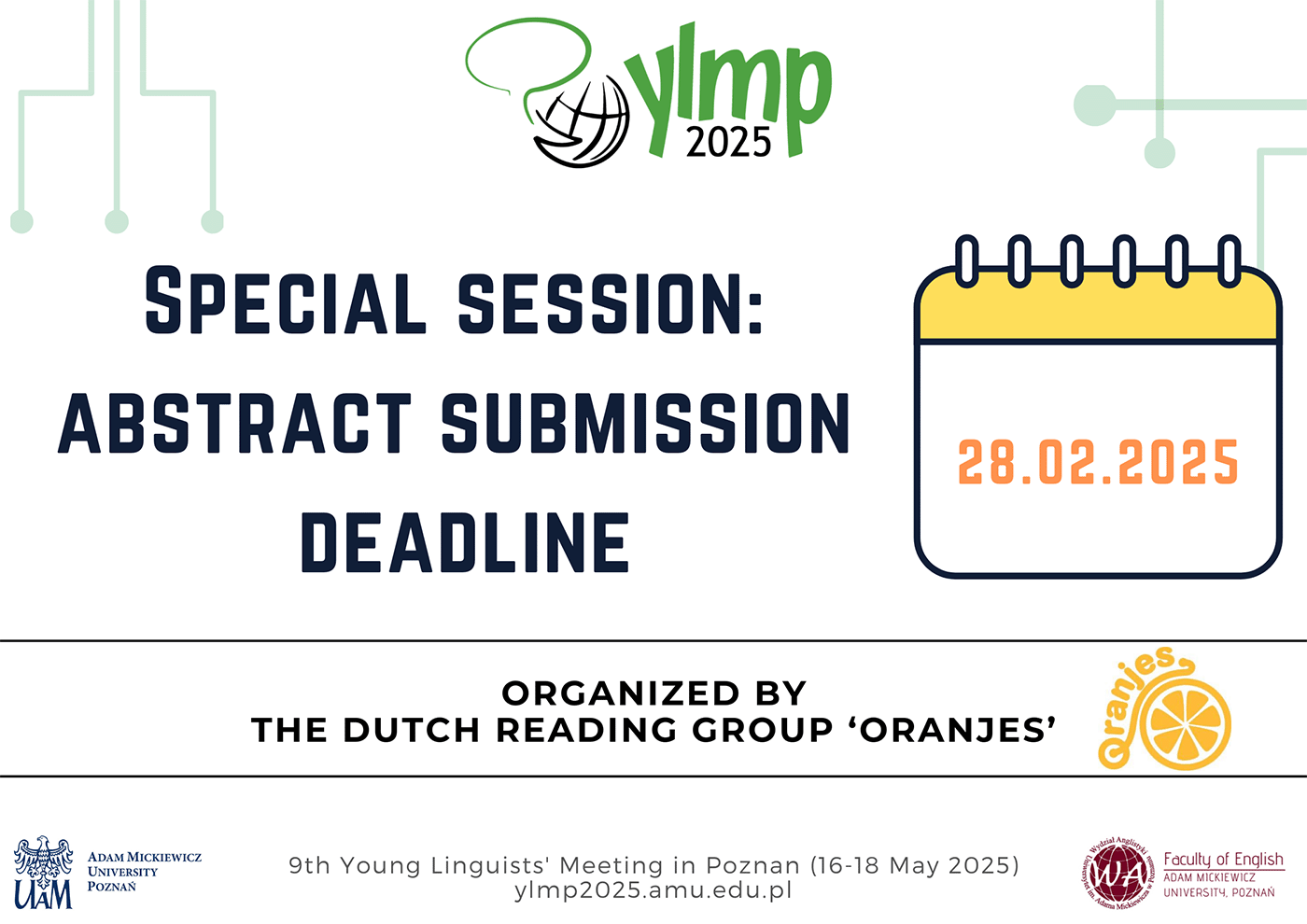 Plakat z logo YLMP 2025. Tekst na plakacie (w języku angielskim): Special session: Abstract Submission Deadline 28.02.2025. Data w kolorze pomarańczowym na prostokątnej kartce z kalendarza. Poniżej dwie poziome linie a między nimi tekst: Organized by The Dutch Reading Group ‘Oranjes’. Obok tekstu logotyp Koła Naukowego Oranjes. Poniżej dolnej linii logotyp UAM opatrzony tekstem w języku angielskim: Adam Mickiewicz University Poznań. Obok tekst w języku angielskim: 9th Young Linguists’ Meeting in Poznan (16-18 May 2025), ylmp.amu.edu.pl. Obok logotyp Wydziału Anglistyki UAM opatrzony tekstem: Faculty of English Adam Mickiewicz University Poznań.