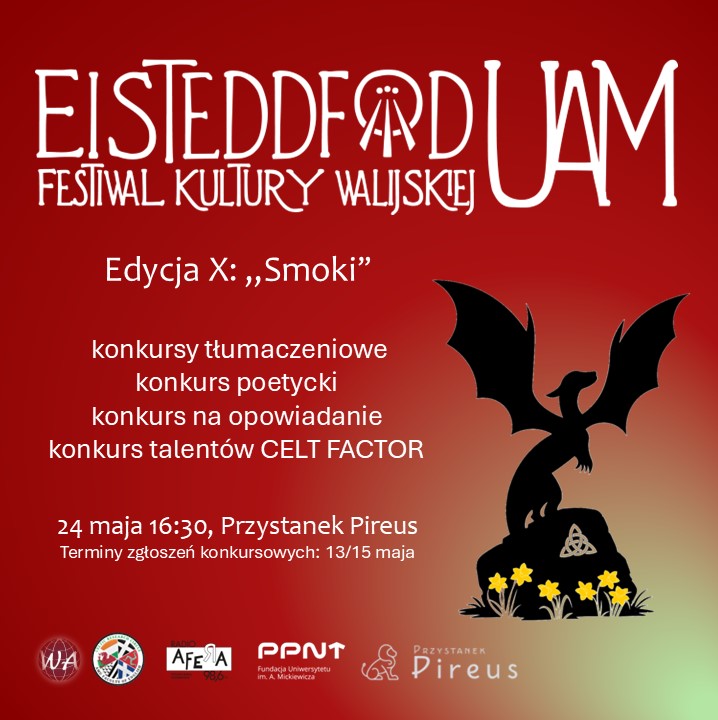 Czerwony plakat zawierający obrazek z sylwetką smoka stojącego na głazie, pod którym rosną żonkile, oraz tekst: Festiwal Kultury Walijskiej Eisteddfod UAM, Edycja X: „Smoki”; konkursy tłumaczeniowe , konkurs poetycki, konkurs na opowiadanie , konkurs talentów CELT FACTOR; 24 maja 16:30, Przystanek Pireus. Terminy zgłoszeń konkursowych: 13/15 maja. Loga: Wydział Anglistyki, Celtic Research Circle, Radio Afera, Poznański Park Naukowo-Technologiczny, Przystanek Pireus