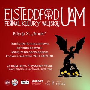 Czerwony plakat zawierający obrazek z sylwetką smoka stojącego na głazie, pod którym rosną żonkile, oraz tekst: Festiwal Kultury Walijskiej Eisteddfod UAM, Edycja X: „Smoki”; konkursy tłumaczeniowe , konkurs poetycki, konkurs na opowiadanie , konkurs talentów CELT FACTOR; 24 maja 16:30, Przystanek Pireus. Terminy zgłoszeń konkursowych: 13/15 maja. Loga: Wydział Anglistyki, Celtic Research Circle, Radio Afera, Poznański Park Naukowo-Technologiczny, Przystanek Pireus